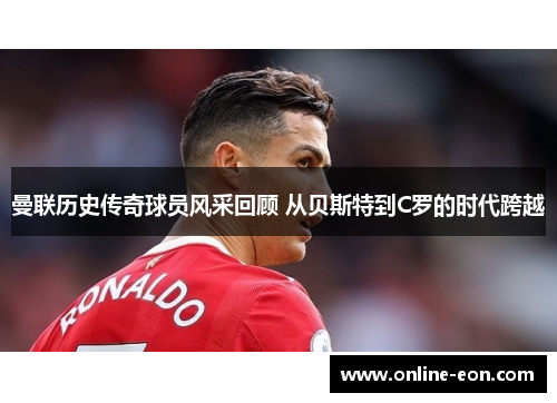 曼联历史传奇球员风采回顾 从贝斯特到C罗的时代跨越