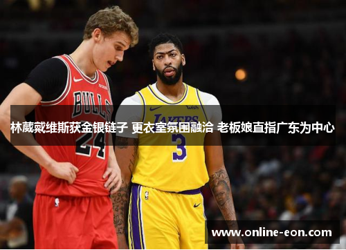 林葳戴维斯获金银链子 更衣室氛围融洽 老板娘直指广东为中心