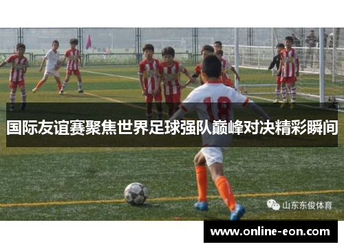 国际友谊赛聚焦世界足球强队巅峰对决精彩瞬间 国际友谊赛聚焦世界足球强队巅峰对决精彩瞬间
