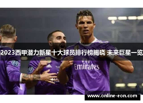2023西甲潜力新星十大球员排行榜揭晓 未来巨星一览 2023西甲潜力新星十大球员排行榜揭晓 未来巨星一览