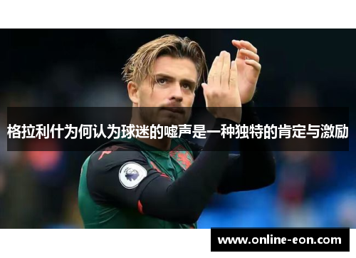 格拉利什为何认为球迷的嘘声是一种独特的肯定与激励 格拉利什为何认为球迷的嘘声是一种独特的肯定与激励