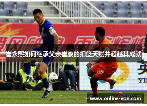 崔永熙如何继承父亲崔鹏的扣篮天赋并超越其成就