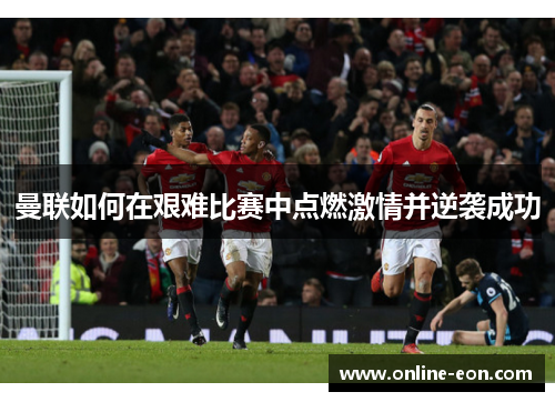 曼联如何在艰难比赛中点燃激情并逆袭成功